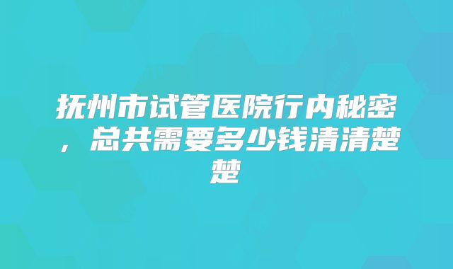 抚州市试管医院行内秘密，总共需要多少钱清清楚楚