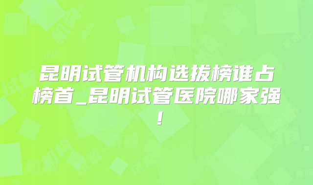昆明试管机构选拔榜谁占榜首_昆明试管医院哪家强!