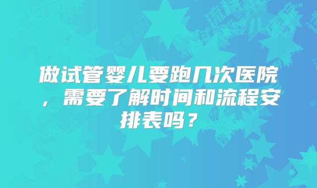 做试管婴儿要跑几次医院，需要了解时间和流程安排表吗？