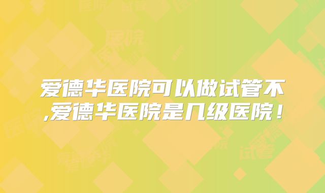 爱德华医院可以做试管不,爱德华医院是几级医院！