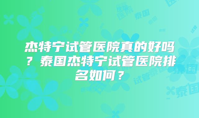 杰特宁试管医院真的好吗？泰国杰特宁试管医院排名如何？