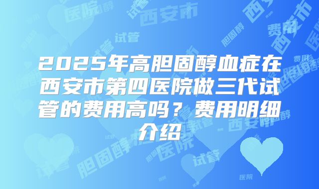 2025年高胆固醇血症在西安市第四医院做三代试管的费用高吗?费用明细介绍