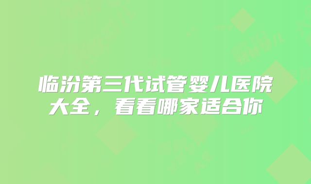 临汾第三代试管婴儿医院大全，看看哪家适合你