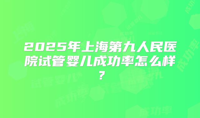 2025年上海第九人民医院试管婴儿成功率怎么样？