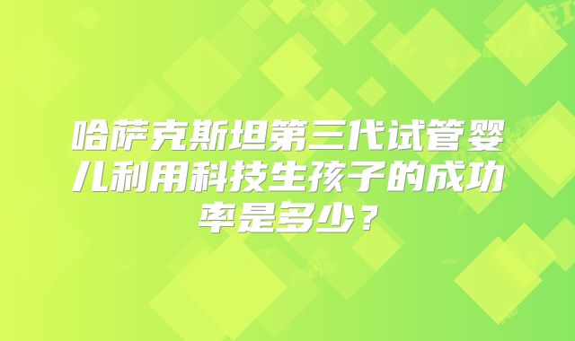哈萨克斯坦第三代试管婴儿利用科技生孩子的成功率是多少？