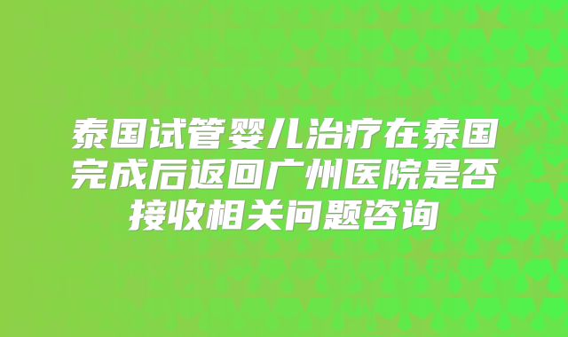 泰国试管婴儿治疗在泰国完成后返回广州医院是否接收相关问题咨询