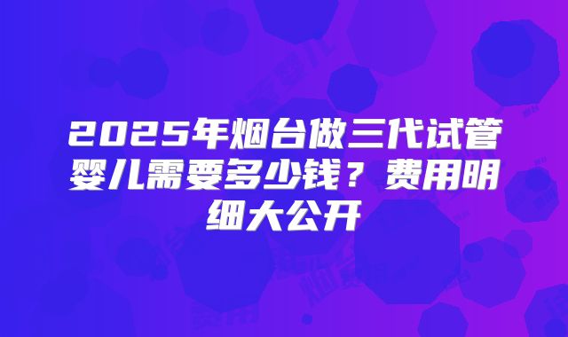 2025年烟台做三代试管婴儿需要多少钱？费用明细大公开