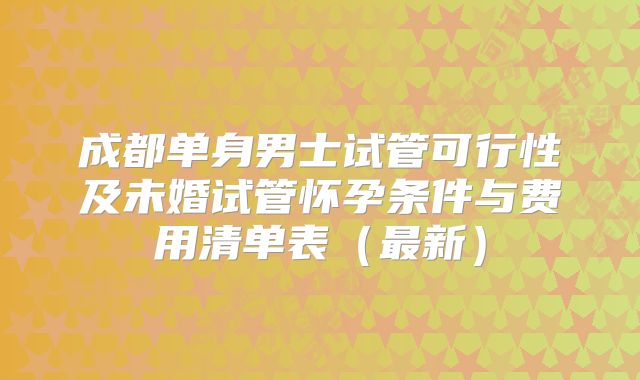 成都单身男士试管可行性及未婚试管怀孕条件与费用清单表（最新）