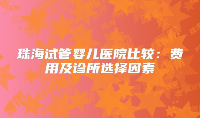 珠海试管婴儿医院比较：费用及诊所选择因素