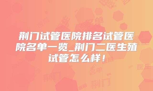 荆门试管医院排名试管医院名单一览_荆门二医生殖试管怎么样！