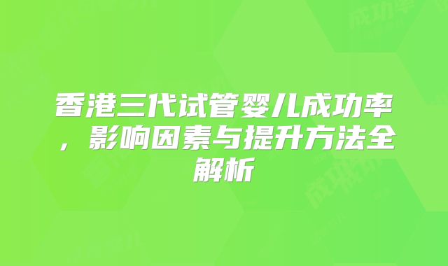 香港三代试管婴儿成功率，影响因素与提升方法全解析