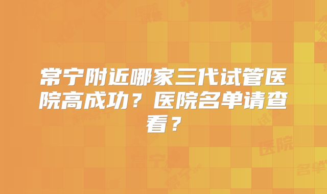 常宁附近哪家三代试管医院高成功？医院名单请查看？