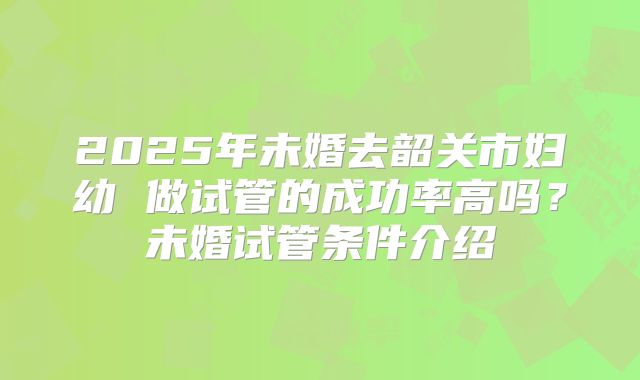 2025年未婚去韶关市妇幼 做试管的成功率高吗?未婚试管条件介绍