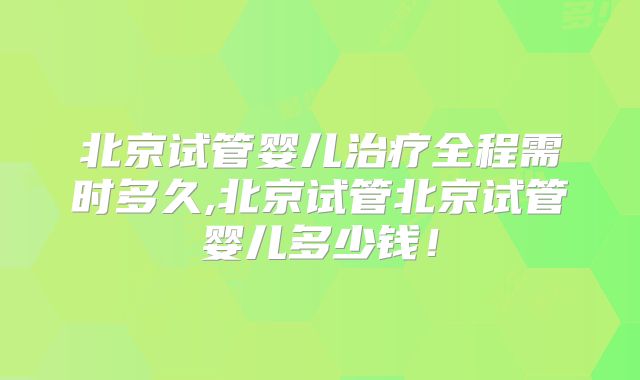 北京试管婴儿治疗全程需时多久,北京试管北京试管婴儿多少钱！