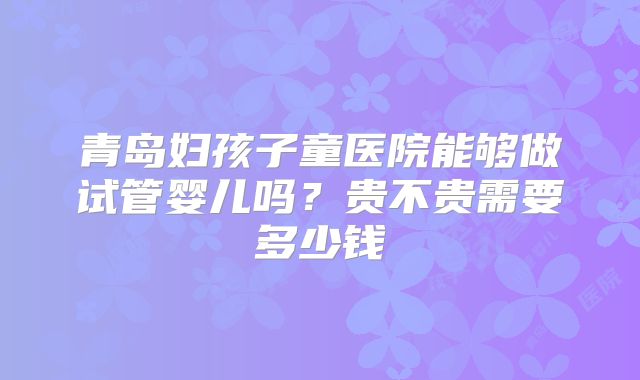 青岛妇孩子童医院能够做试管婴儿吗？贵不贵需要多少钱