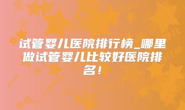 试管婴儿医院排行榜_哪里做试管婴儿比较好医院排名！