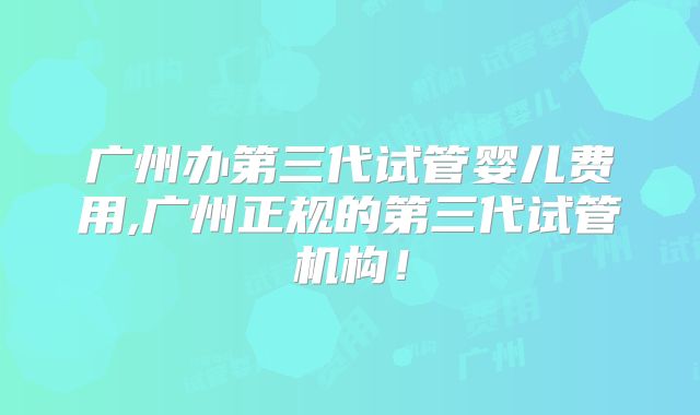 广州办第三代试管婴儿费用,广州正规的第三代试管机构！