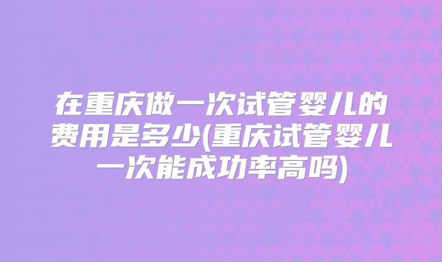 在重庆做一次试管婴儿的费用是多少(重庆试管婴儿一次能成功率高吗)
