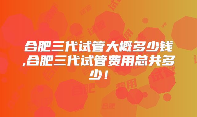 合肥三代试管大概多少钱,合肥三代试管费用总共多少！