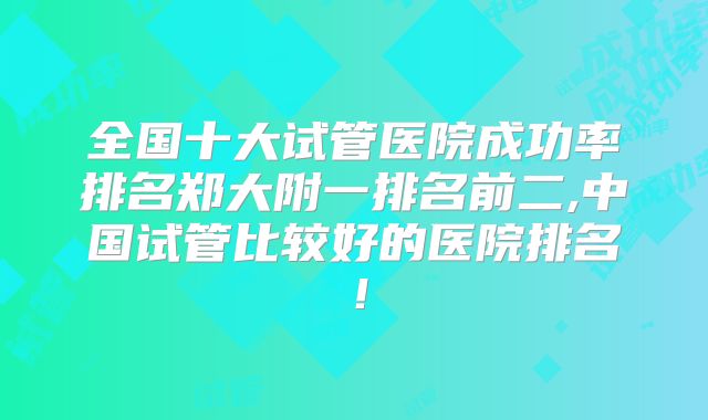 全国十大试管医院成功率排名郑大附一排名前二,中国试管比较好的医院排名!