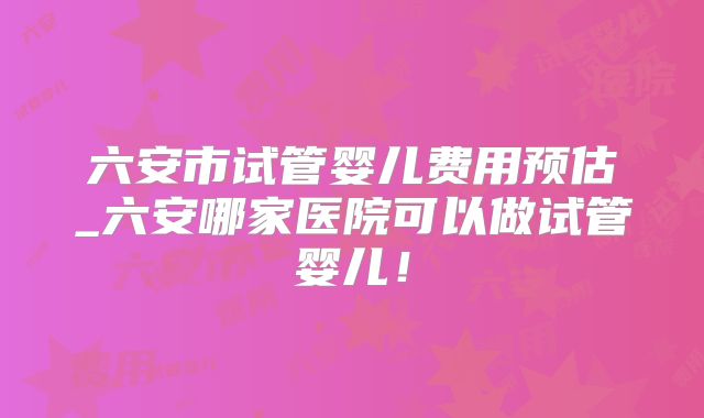 六安市试管婴儿费用预估_六安哪家医院可以做试管婴儿！
