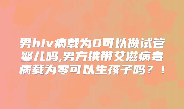 男hiv病载为0可以做试管婴儿吗,男方携带艾滋病毒病载为零可以生孩子吗?!