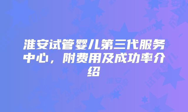 淮安试管婴儿第三代服务中心,附费用及成功率介绍