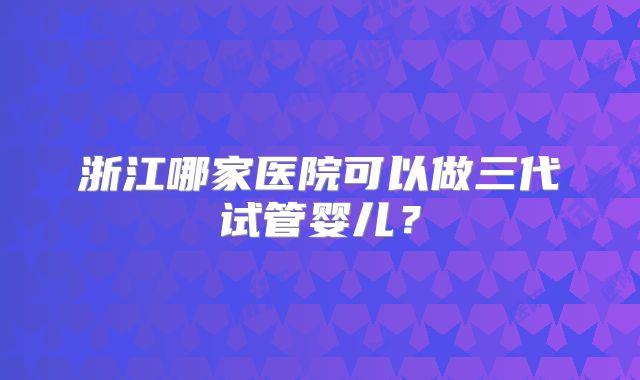 浙江哪家医院可以做三代试管婴儿？