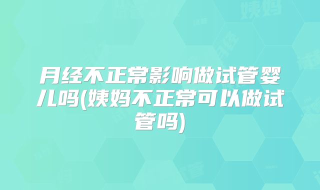 月经不正常影响做试管婴儿吗(姨妈不正常可以做试管吗)