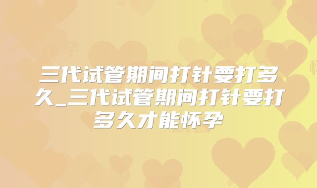 三代试管期间打针要打多久_三代试管期间打针要打多久才能怀孕