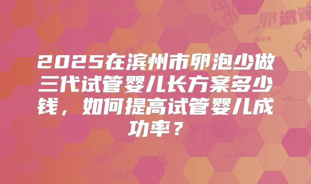 2025在滨州市卵泡少做三代试管婴儿长方案多少钱,如何提高试管婴儿成功率?