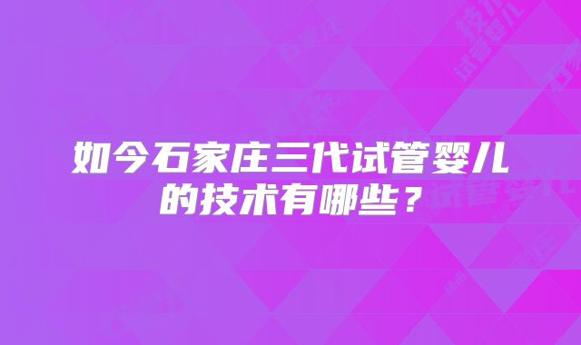 如今石家庄三代试管婴儿的技术有哪些？