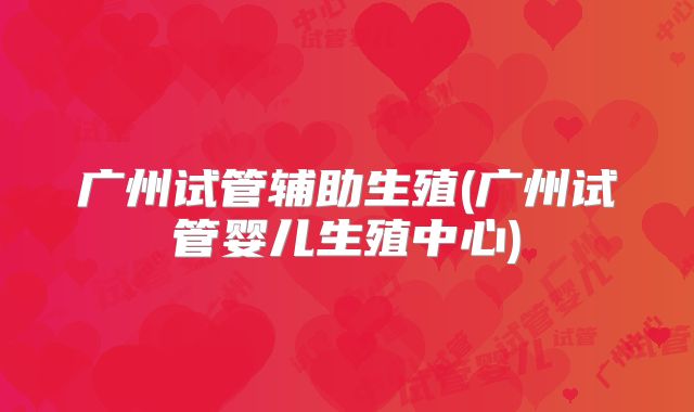 广州试管辅助生殖(广州试管婴儿生殖中心)