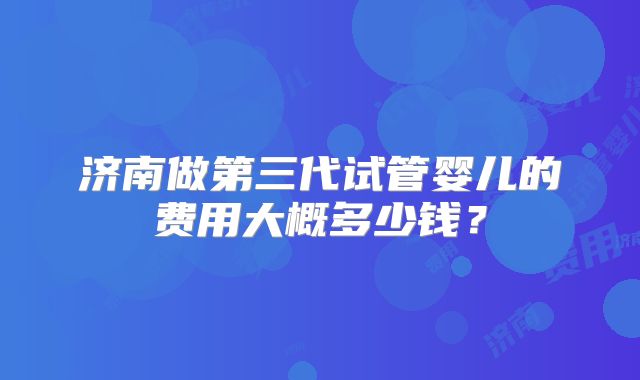 济南做第三代试管婴儿的费用大概多少钱?