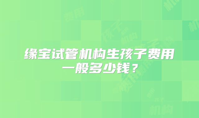 缘宝试管机构生孩子费用一般多少钱？