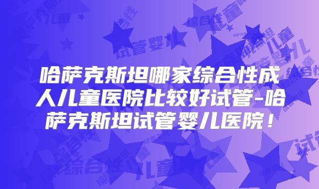 哈萨克斯坦哪家综合性成人儿童医院比较好试管-哈萨克斯坦试管婴儿医院！