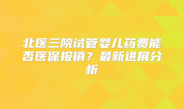 北医三院试管婴儿药费能否医保报销？最新进展分析