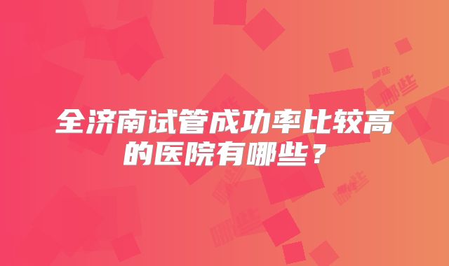 全济南试管成功率比较高的医院有哪些?