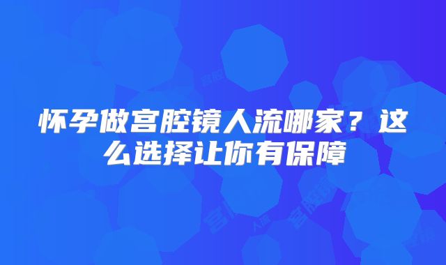 怀孕做宫腔镜人流哪家？这么选择让你有保障