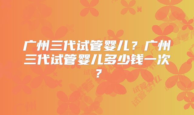 广州三代试管婴儿?广州三代试管婴儿多少钱一次?