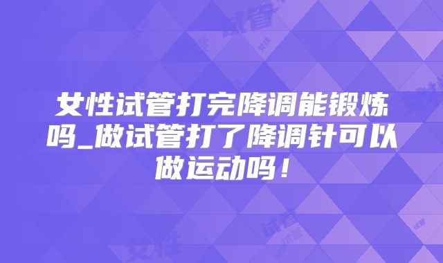女性试管打完降调能锻炼吗_做试管打了降调针可以做运动吗！