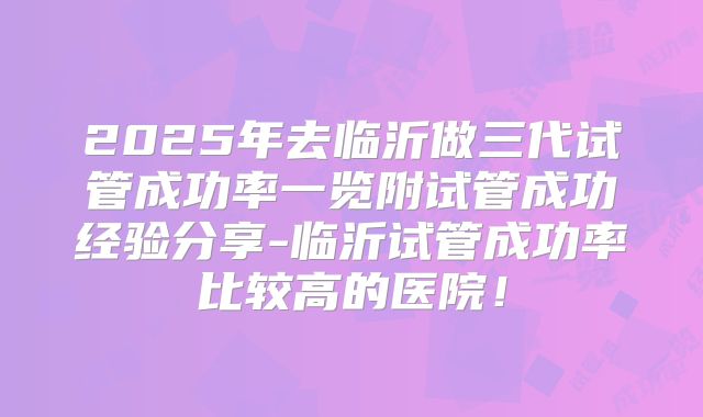 2025年去临沂做三代试管成功率一览附试管成功经验分享-临沂试管成功率比较高的医院!