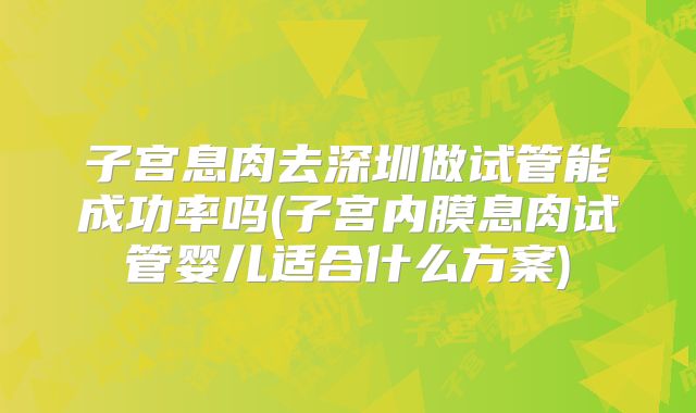 子宫息肉去深圳做试管能成功率吗(子宫内膜息肉试管婴儿适合什么方案)