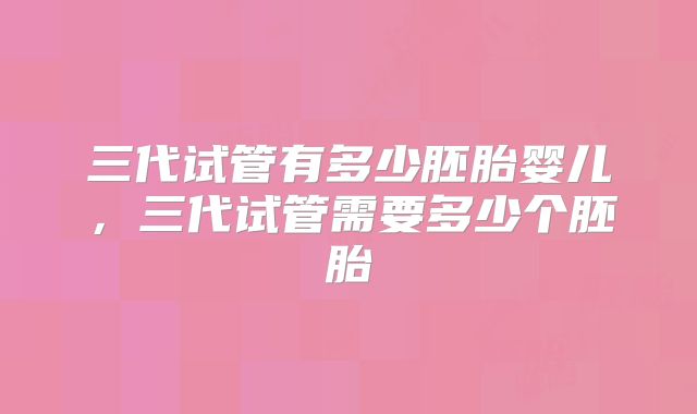 三代试管有多少胚胎婴儿，三代试管需要多少个胚胎
