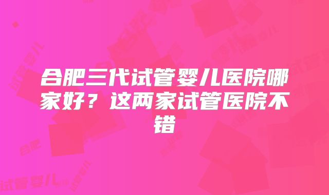 合肥三代试管婴儿医院哪家好？这两家试管医院不错