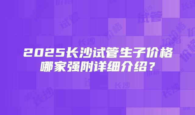 2025长沙试管生子价格哪家强附详细介绍？