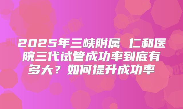 2025年三峡附属 仁和医院三代试管成功率到底有多大？如何提升成功率