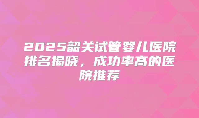 2025韶关试管婴儿医院排名揭晓，成功率高的医院推荐