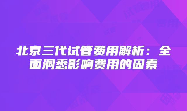 北京三代试管费用解析：全面洞悉影响费用的因素