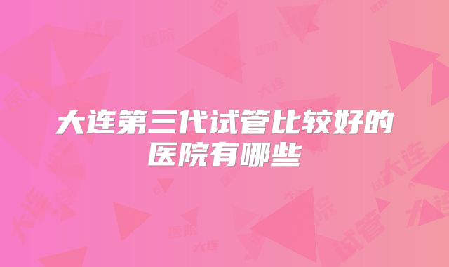 大连第三代试管比较好的医院有哪些
